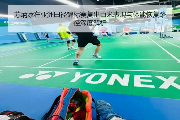 苏炳添在亚洲田径锦标赛复出百米表现与体能恢复路径深度解析