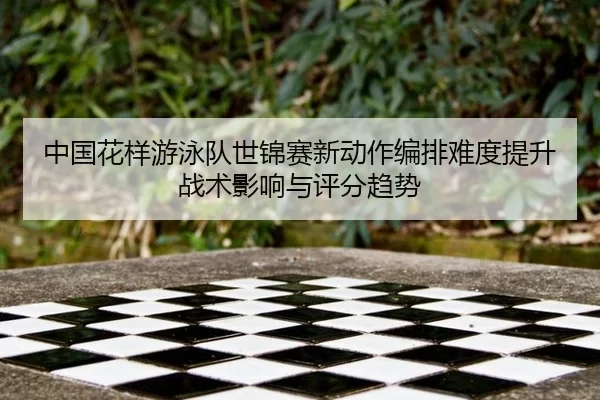 中国花样游泳队世锦赛新动作编排难度提升战术影响与评分趋势