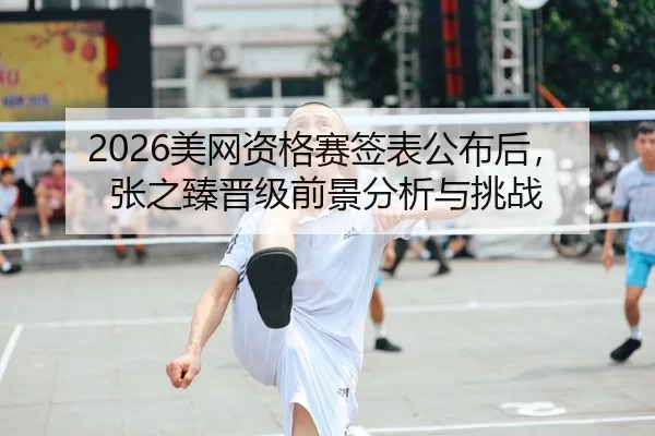 2026美网资格赛签表公布后，张之臻晋级前景分析与挑战